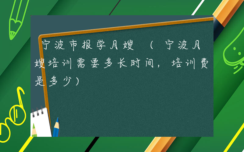 宁波市报学月嫂 (宁波月嫂培训需要多长时间,培训费是多少)